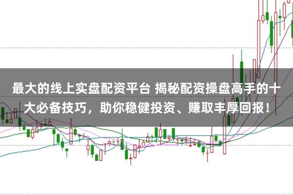 最大的线上实盘配资平台 揭秘配资操盘高手的十大必备技巧，助你稳健投资、赚取丰厚回报！