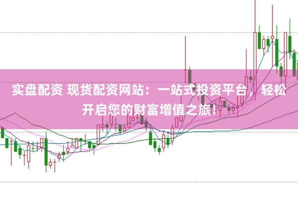 实盘配资 现货配资网站：一站式投资平台，轻松开启您的财富增值之旅！