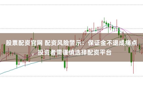 股票配资官网 配资风险警示：保证金不退成痛点，投资者需谨慎选择配资平台