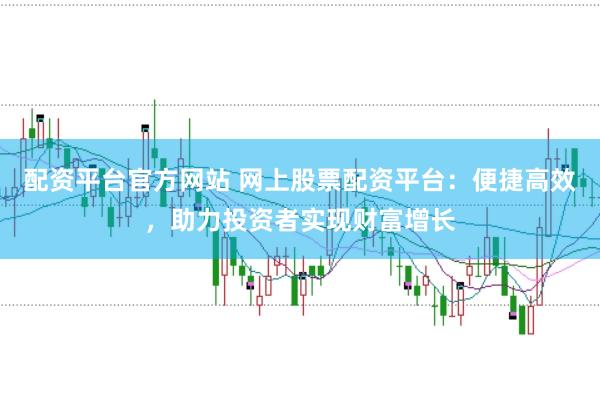 配资平台官方网站 网上股票配资平台：便捷高效，助力投资者实现财富增长