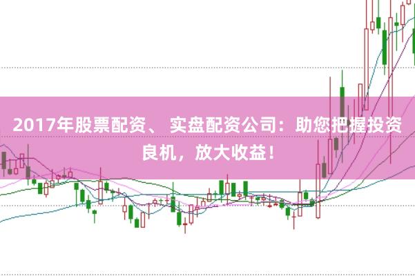2017年股票配资、 实盘配资公司：助您把握投资良机，放大收益！