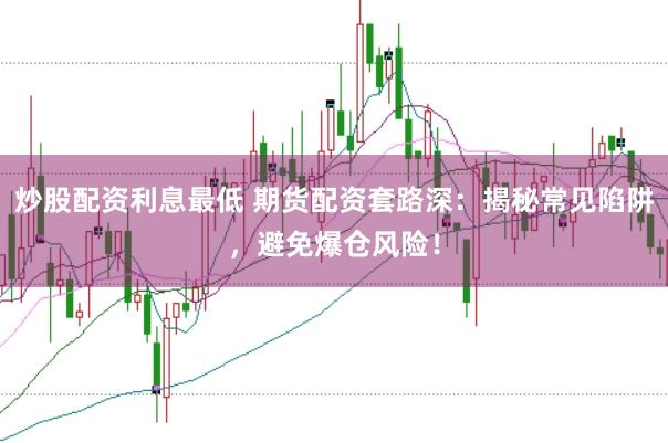 炒股配资利息最低 期货配资套路深：揭秘常见陷阱，避免爆仓风险！