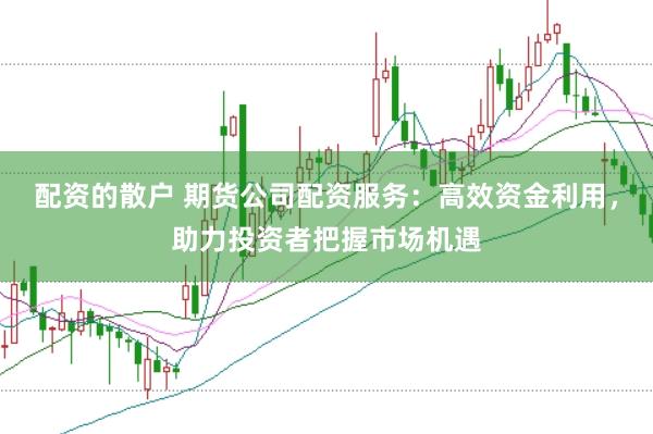 配资的散户 期货公司配资服务：高效资金利用，助力投资者把握市场机遇