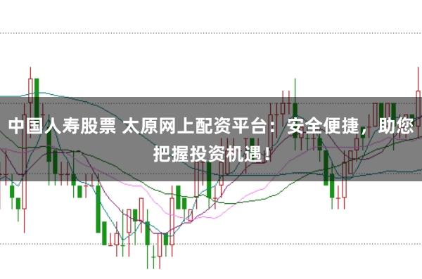 中国人寿股票 太原网上配资平台：安全便捷，助您把握投资机遇！