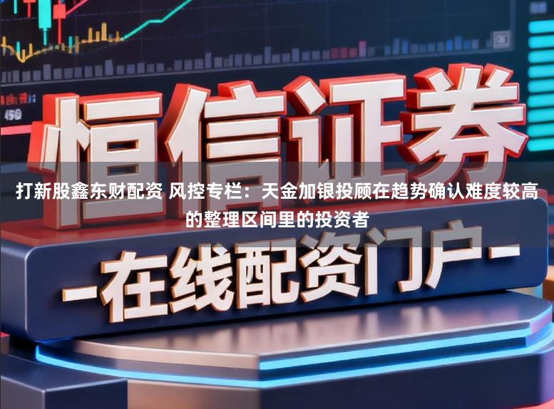 打新股鑫东财配资 风控专栏：天金加银投顾在趋势确认难度较高的整理区间里的投资者