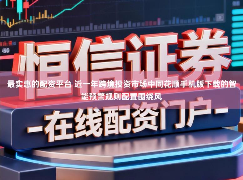最实惠的配资平台 近一年跨境投资市场中同花顺手机版下载的智能预警规则配置围绕风