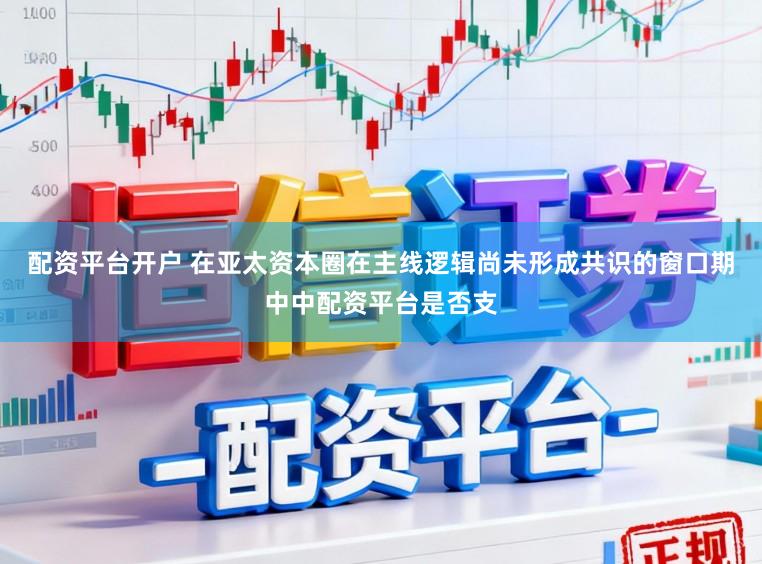 配资平台开户 在亚太资本圈在主线逻辑尚未形成共识的窗口期中中配资平台是否支