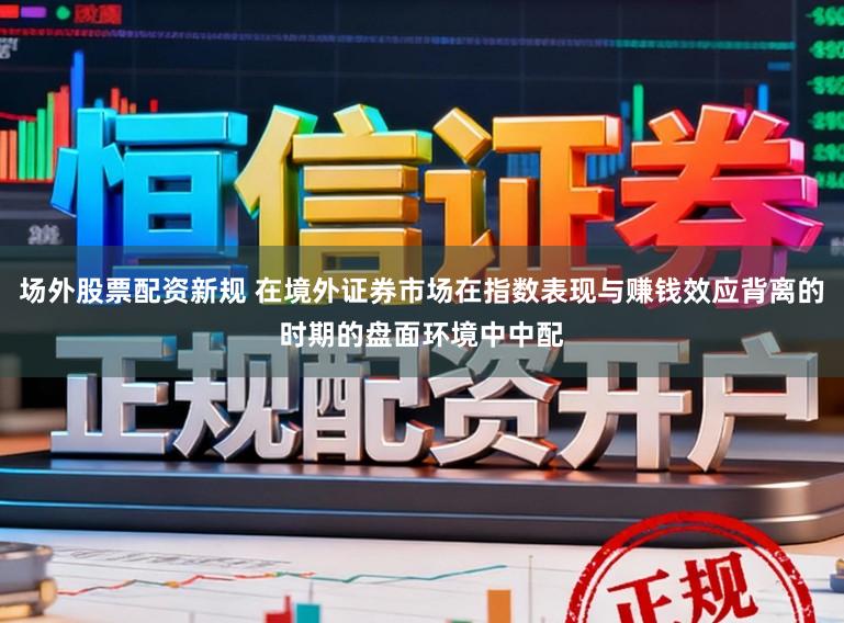 场外股票配资新规 在境外证券市场在指数表现与赚钱效应背离的时期的盘面环境中中配