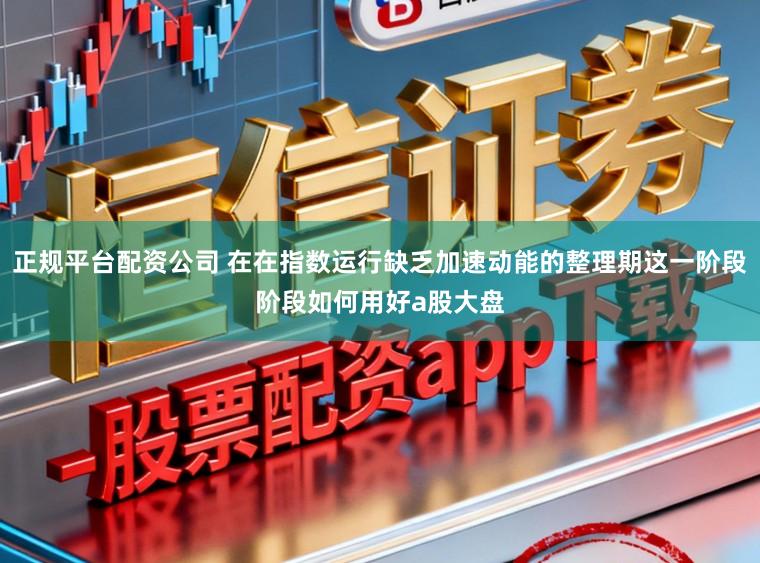 正规平台配资公司 在在指数运行缺乏加速动能的整理期这一阶段阶段如何用好a股大盘