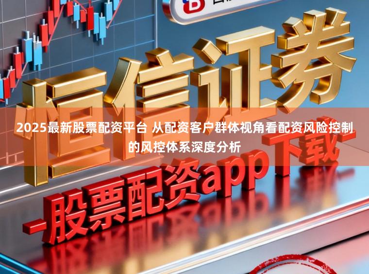 2025最新股票配资平台 从配资客户群体视角看配资风险控制的风控体系深度分析
