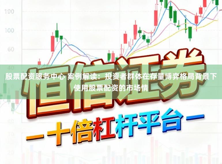 股票配资服务中心 案例解读：投资者群体在存量博弈格局背景下使用股票配资的市场情