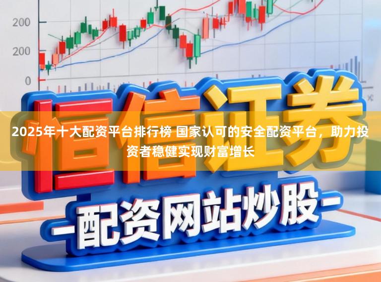 2025年十大配资平台排行榜 国家认可的安全配资平台，助力投资者稳健实现财富增长