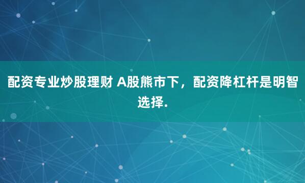 配资专业炒股理财 A股熊市下，配资降杠杆是明智选择.